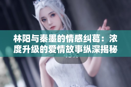 林阳与秦墨的情感纠葛：浓度升级的爱情故事纵深揭秘