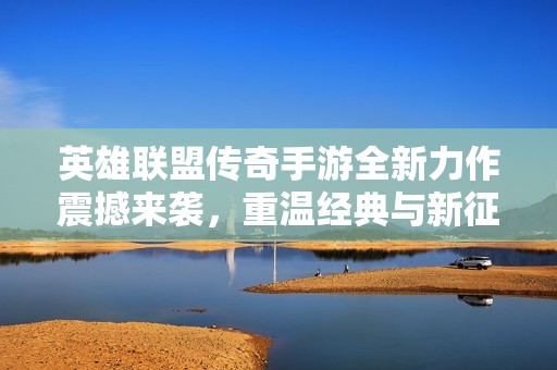 英雄联盟传奇手游全新力作震撼来袭，重温经典与新征程的完美结合