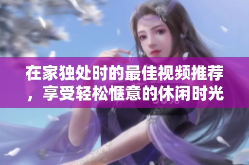 在家独处时的最佳视频推荐，享受轻松惬意的休闲时光
