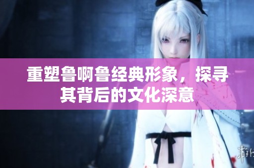 重塑鲁啊鲁经典形象，探寻其背后的文化深意