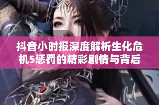 抖音小时报深度解析生化危机5惩罚的精彩剧情与背后故事
