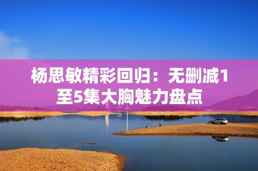 杨思敏精彩回归：无删减1至5集大胸魅力盘点
