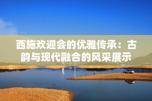 西施欢迎会的优雅传承：古韵与现代融合的风采展示
