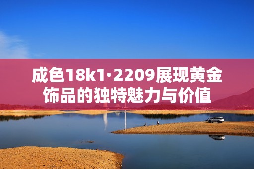 成色18k1·2209展现黄金饰品的独特魅力与价值