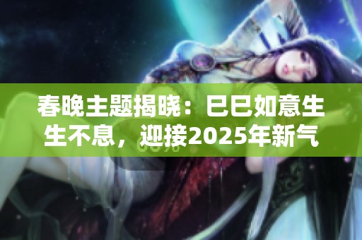 春晚主题揭晓：巳巳如意生生不息，迎接2025年新气象