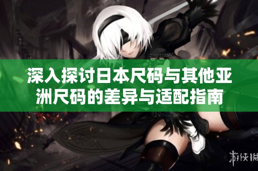 深入探讨日本尺码与其他亚洲尺码的差异与适配指南