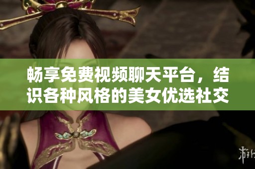 畅享免费视频聊天平台，结识各种风格的美女优选社交软件