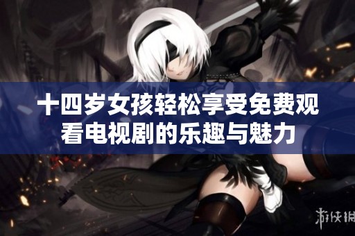 十四岁女孩轻松享受免费观看电视剧的乐趣与魅力