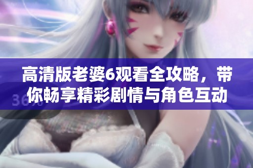高清版老婆6观看全攻略，带你畅享精彩剧情与角色互动