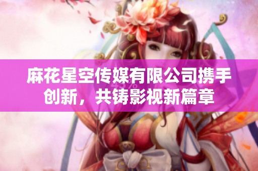 麻花星空传媒有限公司携手创新，共铸影视新篇章