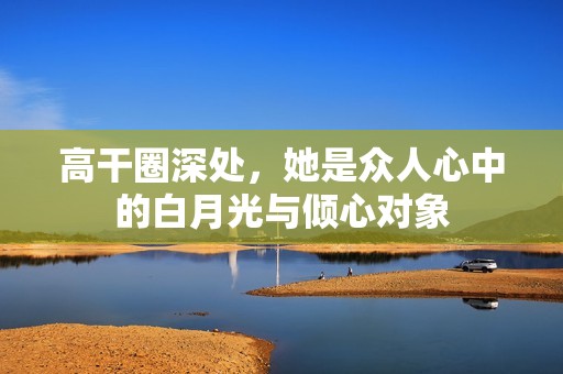 高干圈深处，她是众人心中的白月光与倾心对象