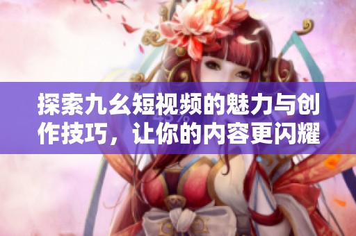探索九幺短视频的魅力与创作技巧，让你的内容更闪耀