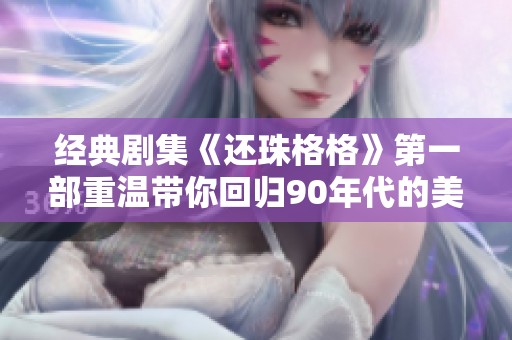 经典剧集《还珠格格》第一部重温带你回归90年代的美好回忆