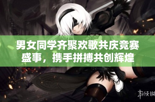 男女同学齐聚欢歌共庆竞赛盛事，携手拼搏共创辉煌