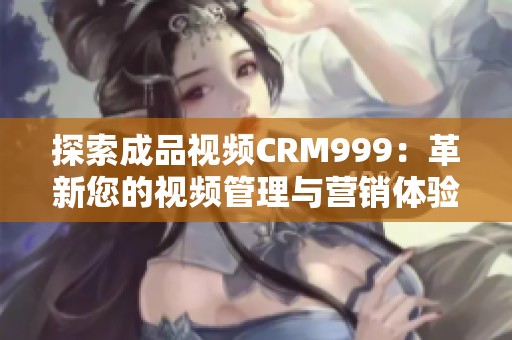 探索成品视频CRM999：革新您的视频管理与营销体验