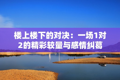 楼上楼下的对决：一场1对2的精彩较量与感情纠葛