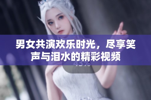 男女共演欢乐时光，尽享笑声与泪水的精彩视频