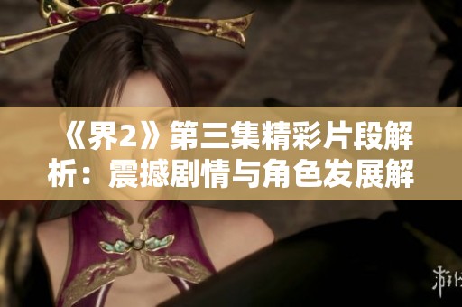 《界2》第三集精彩片段解析：震撼剧情与角色发展解读