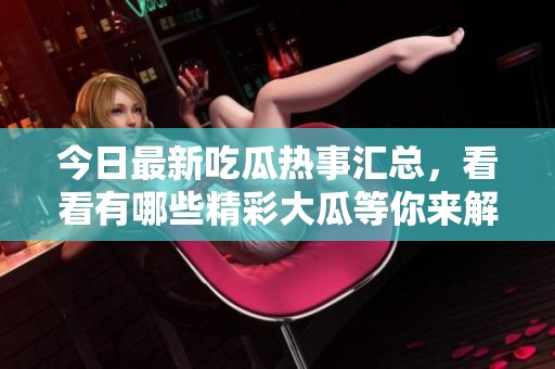 今日最新吃瓜热事汇总，看看有哪些精彩大瓜等你来解锁！