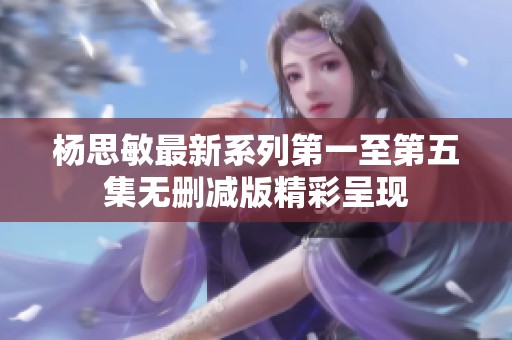 杨思敏最新系列第一至第五集无删减版精彩呈现