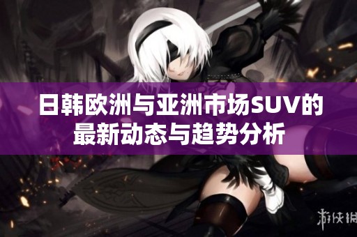 日韩欧洲与亚洲市场SUV的最新动态与趋势分析