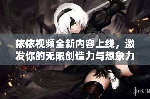 依依视频全新内容上线，激发你的无限创造力与想象力
