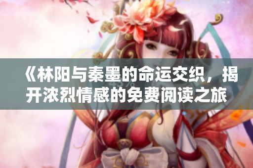 《林阳与秦墨的命运交织，揭开浓烈情感的免费阅读之旅》