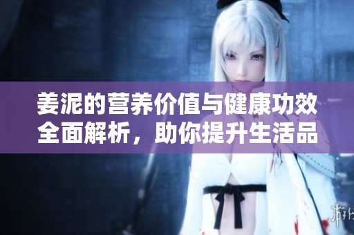 姜泥的营养价值与健康功效全面解析，助你提升生活品质