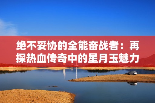 绝不妥协的全能奋战者：再探热血传奇中的星月玉魅力