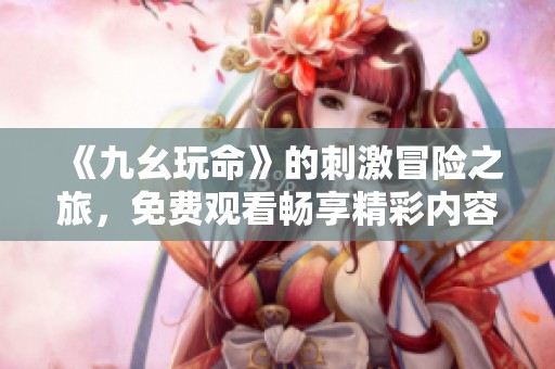 《九幺玩命》的刺激冒险之旅，免费观看畅享精彩内容