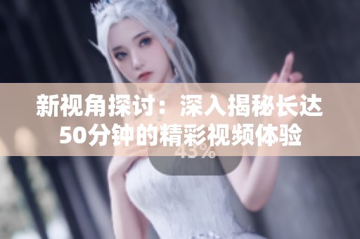 新视角探讨：深入揭秘长达50分钟的精彩视频体验