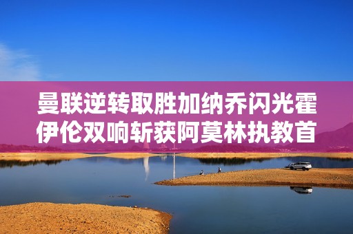 曼联逆转取胜加纳乔闪光霍伊伦双响斩获阿莫林执教首胜