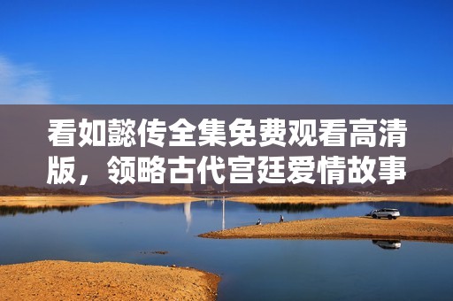 看如懿传全集免费观看高清版，领略古代宫廷爱情故事的魅力