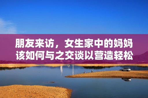 朋友来访，女生家中的妈妈该如何与之交谈以营造轻松氛围