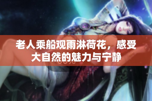 老人乘船观雨淋荷花，感受大自然的魅力与宁静