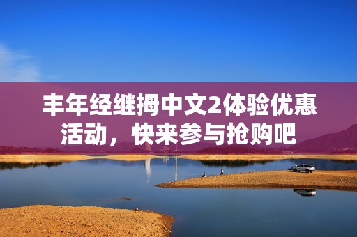 丰年经继拇中文2体验优惠活动，快来参与抢购吧