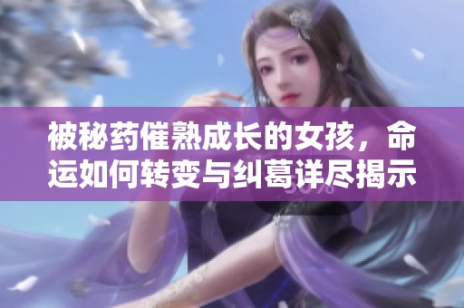 被秘药催熟成长的女孩，命运如何转变与纠葛详尽揭示
