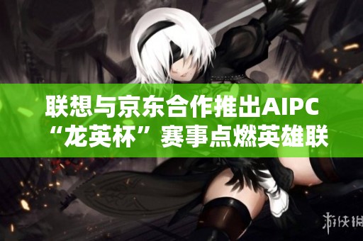 联想与京东合作推出AIPC “龙英杯”赛事点燃英雄联盟热潮