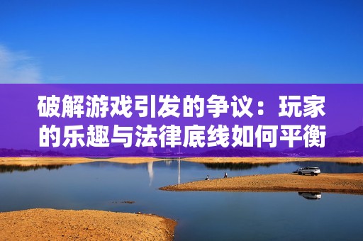 破解游戏引发的争议：玩家的乐趣与法律底线如何平衡