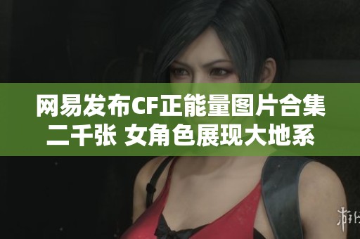 网易发布CF正能量图片合集二千张 女角色展现大地系魅力