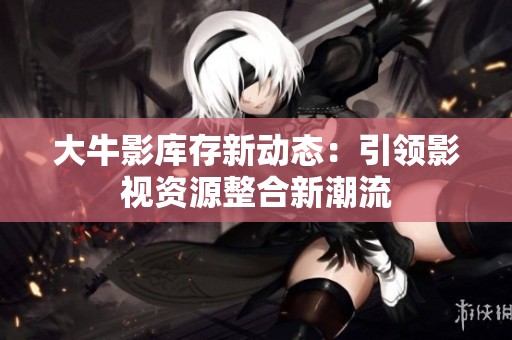 大牛影库存新动态：引领影视资源整合新潮流