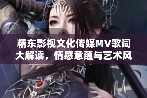 精东影视文化传媒MV歌词大解读，情感意蕴与艺术风格详析