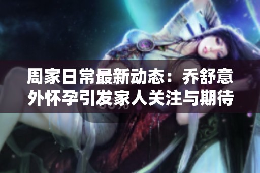 周家日常最新动态：乔舒意外怀孕引发家人关注与期待
