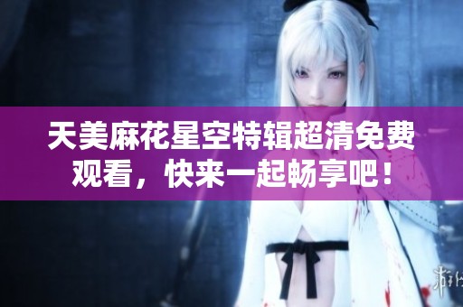 天美麻花星空特辑超清免费观看，快来一起畅享吧！