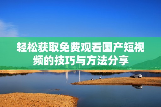轻松获取免费观看国产短视频的技巧与方法分享