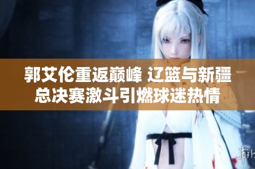 郭艾伦重返巅峰 辽篮与新疆总决赛激斗引燃球迷热情