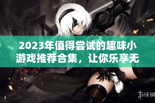 2023年值得尝试的趣味小游戏推荐合集，让你乐享无穷乐趣