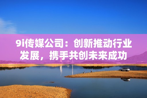 9i传媒公司：创新推动行业发展，携手共创未来成功