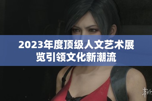 2023年度顶级人文艺术展览引领文化新潮流