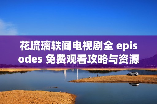 花琉璃轶闻电视剧全 episodes 免费观看攻略与资源分享